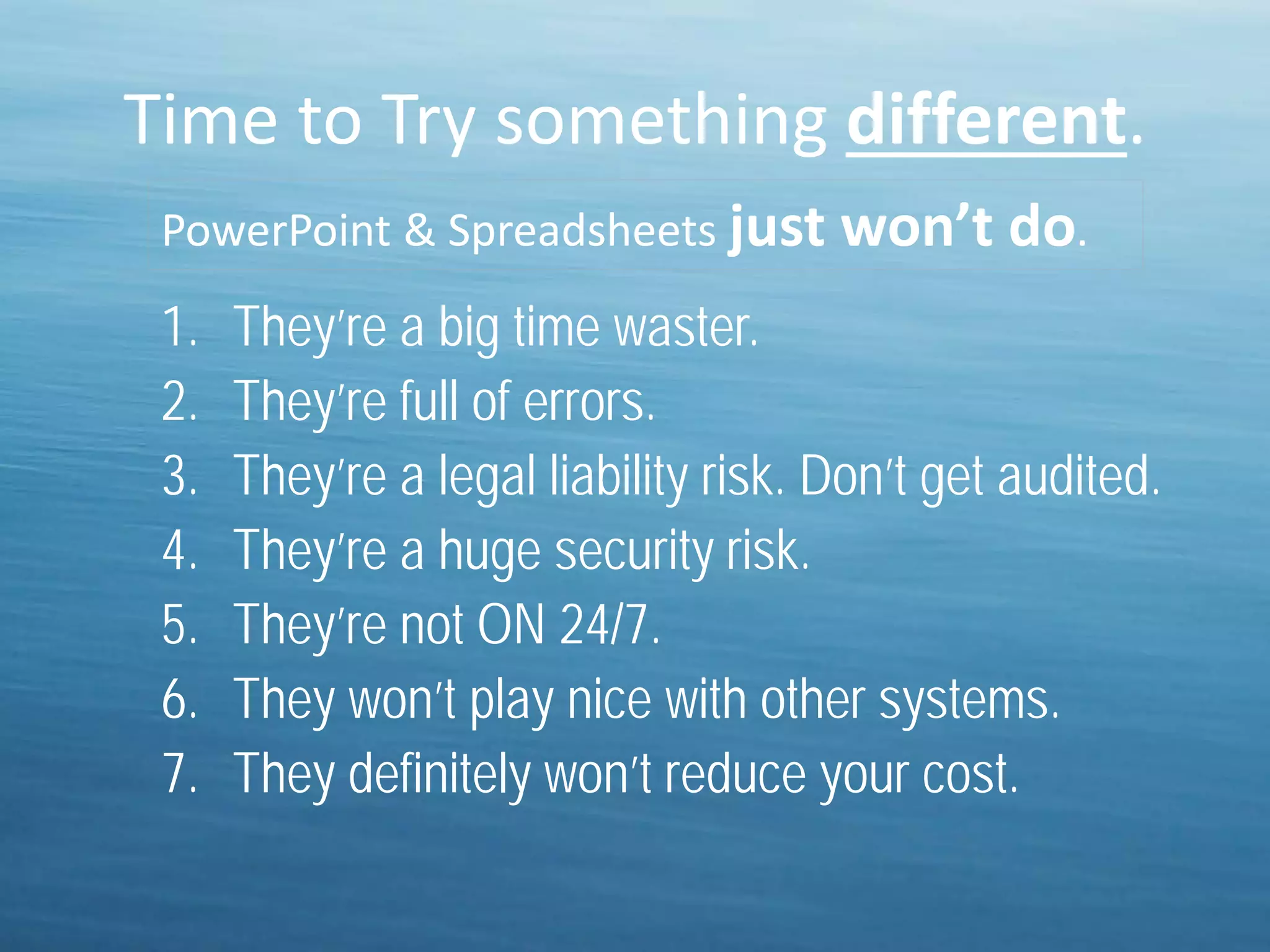 Time to Try something different.
1. They’re a big time waster.
2. They’re full of errors.
3. They’re a legal liability risk. Don’t get audited.
4. They’re a huge security risk.
5. They’re not ON 24/7.
6. They won’t play nice with other systems.
7. They definitely won’t reduce your cost.
PowerPoint & Spreadsheets just won’t do.
 