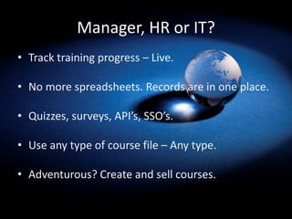 Manager, HR or IT?
• Track training progress – Live.
• No more spreadsheets. Records are in one place.
• Quizzes, surveys, API’s, SSO’s.
• Use any type of course file – Any type.
• Adventurous? Create and sell courses.
 