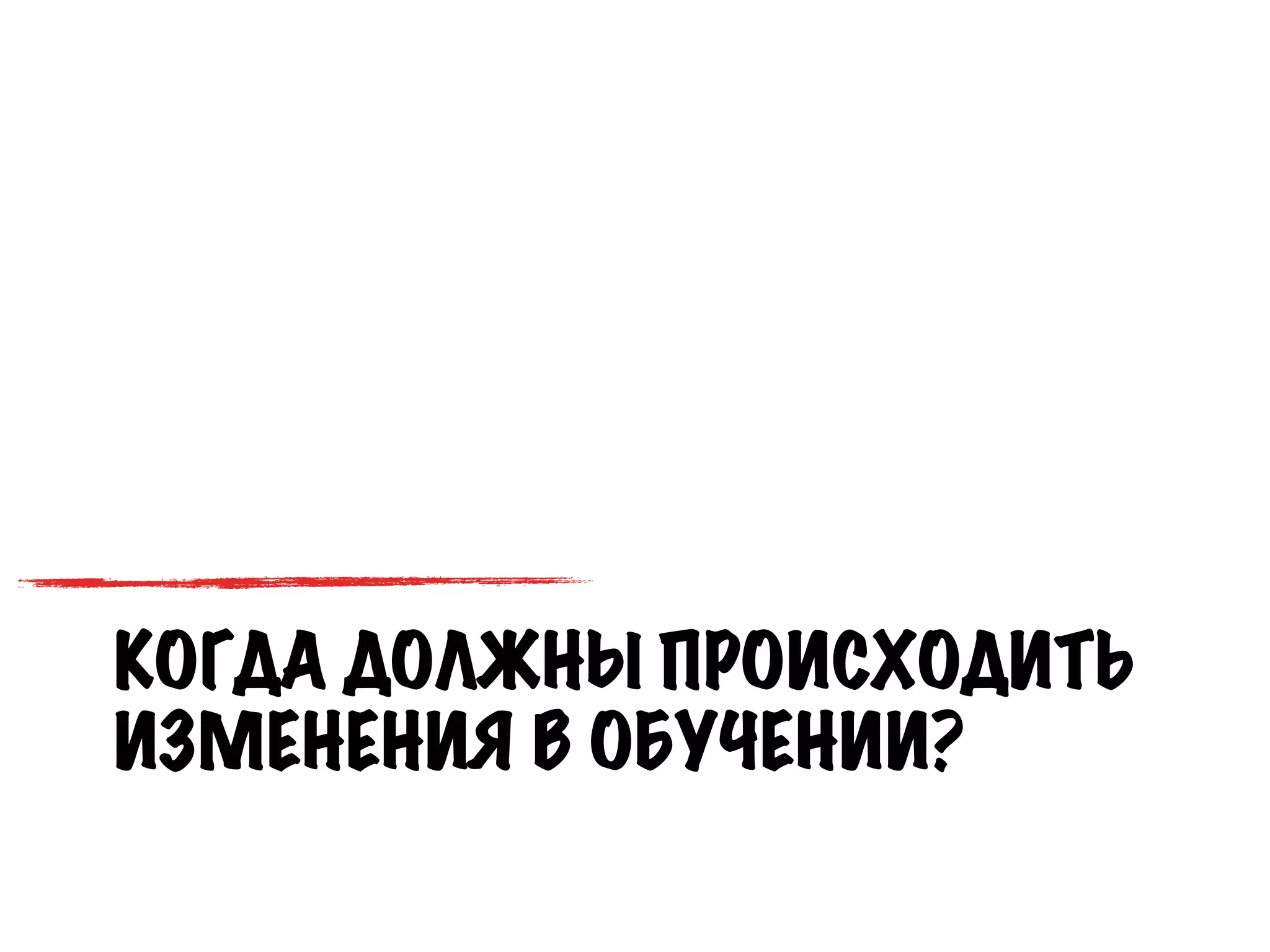 КОГДА ДОЛЖНЫ ПРОИСХОДИТЬ
ИЗМЕНЕНИЯ В ОБУЧЕНИИ?
 
