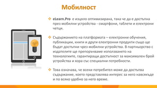 Мобилност
 eLearn.Pro е изцяло оптимизирана, така че да е достъпна
през мобилни устройства - смартфони, таблети и електрони
четци.
 Съдържанието на платформата – електронни обучения,
публикации, книги и други електронни продукти също ще
бъдат достъпни чрез мобилни устройства. В партньорство с
издателите ще препоръчваме използването на
технологиите, гарантиращи достъпност за максимален брой
устройства и хора със специални потребности.
 Това означава, че всеки потребител може да достъпва
съдържание, което представлява интерес за него навсякъде
и по всяко удобно за него време.
 