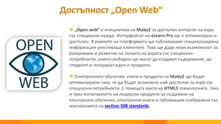 Достъпност „Open Web“
 „Open web“ е инициатива на Moby2 за достъпен интернет за хора
със специални нужди. Интерфейсът на eLearn.Pro ще е оптимизиран и
достъпен. В рамките на платформата щe публикуваме специализирана
информация улесняваща клиентите. Това ще даде нови възможност за
разкриване и развитие на таланта на хората със специални
потребности, които свободно ще могат да създават съдържание, да
споделят и генерират идеи и продукти.
 Електронните обучения, книги и продукти на Moby2 ще бъдат
оптимизирани така, че да бъдат възможно най-достъпни за хора със
специални потребности. С помощта както на HTML5 технологиите, така
и чрез използването на лидерски продукти за създаване на
електронни обучения, електронни книги и публикации съобразени със
изискванията на section 508 standards.
 