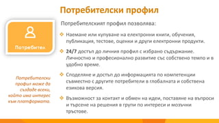 Потребителски профил
Потребителският профил позволява:
Потребителски
профил може да
създаде всеки,
който има интерес
към платформата.
 Наемане или купуване на електронни книги, обучения,
публикация, тестове, оценки и други електронни продукти.
 24/7 достъп до личния профил с избрано съдържание.
Личностно и професионално развитие със собствено темпо и в
удобно време.
 Споделяне и достъп до информацията по компетенции
съвместно с другите потребители в глобалната и собствена
езикова версия.
 Възможност за контакт и обмен на идеи, поставяне на въпроси
и търсене на решения в групи по интереси и мозъчни
тръстове.
 