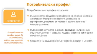 Потребителският профил позволява:
 Възможност за създаване и споделяне на списък с желани и
използвани електронни продукти. Споделяне на
сертификати, резултати от тестове и оценки важни за
личното развитие.
Потребителски
профил може да
създаде всеки,
който има интерес
към платформата.
Потребителски профил
 Възможност за участие в онлайн дискусии - въпроси към
обучители, автори и глобални лидери, участие в Уебинари и
онлайн събития.
 Споделяне на съдържание във Facebook, Google+ и LinkedIn.
 