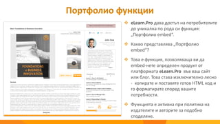  eLearn.Pro дава достъп на потребителите
до уникална по рода си функция:
„Портфолио embed“.
 Какво представлява „Портфолио
embed“?
 Това е функция, позволяваща ви да
embed-нете определен продукт от
платформата eLearn.Pro във ваш сайт
или блог. Това става изключително лесно
- копирате и поставяте готов HTML код и
го форматирате според вашите
потребности.
 Функцията е активна при политика на
издателите и авторите за подобно
споделяне.
Портфолио функции
 