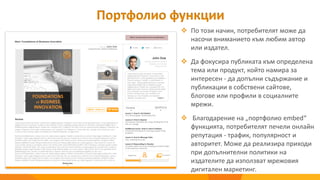  По този начин, потребителят може да
насочи вниманието към любим автор
или издател.
 Да фокусира публиката към определена
тема или продукт, който намира за
интересен - да допълни съдържание и
публикации в собствени сайтове,
блогове или профили в социалните
мрежи.
 Благодарение на „портфолио embed“
функцията, потребителят печели онлайн
репутация - трафик, популярност и
авторитет. Може да реализира приходи
при допълнителни политики на
издателите да използват мрежовия
дигитален маркетинг.
Портфолио функции
 
