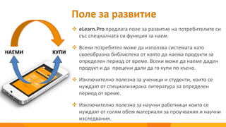 Поле за развитие
 eLearn.Pro предлага поле за развитие на потребителите си
със специалната си функция за наем.
 Всеки потребител може да използва системата като
своеобразна библиотека от която да наема продукти за
определен период от време. Всеки може да наеме даден
продукт и да прецени дали да го купи по късно.
 Изключително полезно за ученици и студенти, които се
нуждаят от специализирана литература за определен
период от време.
 Изключително полезно за научни работници които се
нуждаят от голям обем материали за проучвания и научни
изследвания.
НАЕМИ КУПИ
 
