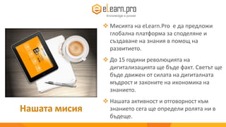 Нашата мисия
 Мисията на eLearn.Pro е да предложи
глобална платформа за споделяне и
създаване на знания в помощ на
развитието.
 До 15 години революцията на
дигитализацията ще бъде факт. Светът ще
бъде движен от силата на дигиталната
мъдрост и законите на икономика на
знанието.
 Нашата активност и отговорност към
знанието сега ще определи ролята ни в
бъдеще.
 