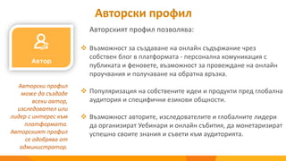 Авторски профил
Авторският профил позволява:
Авторски профил
може да създаде
всеки автор,
изследовател или
лидер с интерес към
платформата.
Авторският профил
се одобрява от
администратор.
 Възможност за създаване на онлайн съдържание чрез
собствен блог в платформата - персонална комуникация с
публиката и феновете, възможност за провеждане на онлайн
проучвания и получаване на обратна връзка.
 Популяризация на собствените идеи и продукти пред глобална
аудитория и специфични езикови общности.
 Възможност авторите, изследователите и глобалните лидери
да организират Уебинари и онлайн събития, да монетаризират
успешно своите знания и съвети към аудиторията.
 