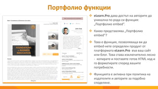  eLearn.Pro дава достъп на авторите до
уникална по рода си функция:
„Портфолио embed“.
 Какво представлява „Портфолио
embed“?
 Това е функция, позволяваща ви да
embed-нете определен продукт от
платформата eLearn.Pro във ваш сайт
или блог. Това става изключително лесно
- копирате и поставяте готов HTML код и
го форматирате според вашите
потребности.
 Функцията е активна при политика на
издателите и авторите за подобно
споделяне.
Портфолио функции
 