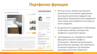  По този начин, можете да насочите
вниманието на интернет аудиторията
към вашите дигитални продукти. Да
фокусирате вниманието към определена
тема, върху която работите или кауза за
която лидирате.
 Да допълните съдържание и публикации
в собствени сайтове, блогове или
профили в социалните мрежи.
 Благодарение на „портфолио embed“
функцията печелите трафик и
популярност. Можете да реализирате
допълнителни приходи, ако политиката
на вашите издатели е да използват
мрежовия дигитален маркетинг.
Портфолио функции
 
