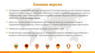 Езикови версии
 Платформата eLearn.Pro ще бъде изградена с 15 езикови версии на най-големите езикови
общности в света, за да се стимулира обмяната на идеи и засилена комуникация, както на
глобално ниво, така и между отделните мащабни езикови общности (87% от световното
население, над 6 милиарда души).
 Целта ни е всеки автор, изследовател или лидер да може да се развива и споделя
съдържание както глобално, така и в рамките на своята собствена културна идентичност.
 Глобалната среда за комуникация ще бъде на английски език.
 В перспектива стремежът ще бъде да се обогати максимално езиковото многообразие с
езиците на балканските народи – Балканите като своеобразна родина на проекта.
 