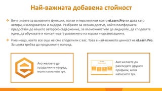 Най-важната добавена стойност
 Вече знаете за основните функции, ползи и перспективи които eLearn.Pro ви дава като
автори, изследователи и лидери. Разбрахте за лесния достъп, който платформата
предоставя до вашето авторско съдържание, за възможностите да лидирате, да споделяте
идеи, да обучавате и консултирате развитието на хората и организациите.
 Има нещо, което все още не сме споделили с вас. Това е най-важната ценност на eLearn.Pro.
За целта трябва да продължите напред.
Ако желаете да
разгледате другите
профили, моля
натиснете тук.
Ако желаете да
продължите напред,
моля натиснете тук.
 
