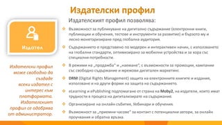 Издателски профил
Издателският профил позволява:
Издателски профил
може свободно да
създаде
всеки издател с
интерес към
платформата.
Издателският
профил се одобрява
от администратор.
 Възможност за публикуване на дигитално съдържание (електронни книги,
публикации и обучения, тестове и инструменти за развитие) и бързото му и
лесно монетаризиране пред глобална аудитория.
 Съдържанието е представено по модерен и интерактивен начин, с използването
на глобални стандарти, оптимизирано за мобилни устройства и за хора със
специални потребности.
 В режими на „продажба“ и „наемане“, с възможности за промоции, кампании
със свободно съдържание и мрежови дигитален маркетинг.
 DRM (Digital Rights Management) защита на електронните книгите и издания,
използване и на други форми на защита на съдържанието.
 eLearning и ePublishing подпомагане от страна на Moby2, на издатели, които имат
трудности в процеса на дигитализирате на съдържание.
 Организиране на онлайн събития, Уебинари и обучения.
 Възможност за „приемни часове“ за контакт с потенциални автори, за онлайн
проучвания и обратна връзка.
 