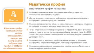Издателски профил
 Възможност за многоезични електронни книги без разлика във
финансовите параметри на услугата.
 Достъп до ценна статистическа информация и рапортинг генерирани в
платформата улесняваща big data анализи.
 Възможност за контакти и обмен на идеи, поставяне на въпроси и търсене
на решения в групи по интереси и мозъчни тръстове.
 Точен и ясен механизъм за проследяване на продажбите. Един фиксиран
процент такса за всички случаи на продажба или наемане, с или без DRM
защита. Не се дължи такса на споделяне на свободни ресурси в рамките на
договорен пакет.
 Възможност да се използват преференциални условия за реклама в
платформата на дигитални продукти, които се разпространяват в нея.
 Възможност за налагане на нови автори и лидери както глобално, така и
към специфични езикови групи.
Издателски профил
може свободно да
създаде
всеки издател с
интерес към
платформата.
Издателският
профил се одобрява
от администратор.
Издателският профил позволява:
 