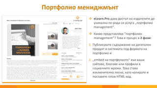 Портфолио мениджмънт
 eLearn.Pro дава достъп на издателите до
уникална по рода си услуга „портфолио
management“.
 Какво представлява “портфолио
management”? Това е процес в 2 фази:
1. Публикувате съдържание на дигитален
продукт в системата под формата на
портфолио и
2. „еmbed на портфолиото“ във ваши
сайтове, блогове или профили в
социалните мрежи. Това става
изключително лесно, като копирате и
поставяте готов HTML код.
 