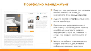 Портфолио мениджмънт
 Издателят има максимален контрол върху
начина, по който ще изглежда
портфолиото. Ето и нагледен пример:
 Задавате размер на портфолиото, с който
искате да работите.
 Имате контрол върху съдържанието,
описанието, ключовите думи и начинът,
по който ще представите продукта.
Информацията, която ще се въведе за
автора и за продукта зависи изцяло от
вас.
 Можете да добавяте тематично видео,
галерия от снимки и допълнителна
информация за вашата аудитория.
 