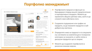 Портфолио мениджмънт
 Портфолиото предлага и функция за
брандиране според вашите предпочитания
и корпоративни стандарти. Можете да
промените общата цветова гама, както и да
сложите свое собствено лого.
 Създавате съдържание или график на
продукта, за да покажете продукта в най-
добрата му светлина.
 Определяте ниво на трудност и го свързвате
със системата на компетенции и генерални
категории на знанието, в чийто поток и
дискусии продуктът ще се свърже.
 Можете да създавате портфолиото в
различни езикови версии.
 