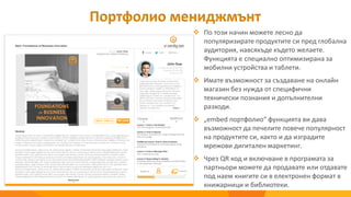  По този начин можете лесно да
популяризирате продуктите си пред глобална
аудитория, навсякъде където желаете.
Функцията е специално оптимизирана за
мобилни устройства и таблети.
 Имате възможност за създаване на онлайн
магазин без нужда от специфични
технически познания и допълнителни
разходи.
 „embed портфолио“ функцията ви дава
възможност да печелите повече популярност
на продуктите си, както и да изградите
мрежови дигитален маркетинг.
 Чрез QR код и включване в програмата за
партньори можете да продавате или отдавате
под наем книгите си в електронен формат в
книжарници и библиотеки.
Портфолио мениджмънт
 