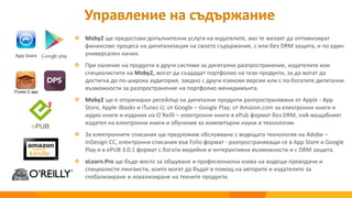 Управление на съдържание
 Moby2 ще предостави допълнителни услуги на издателите, ако те желаят да оптимизират
финансово процеса на дигитализация на своето съдържание, с или без DRM защита, и по един
универсален начин.
 При наличие на продукти в други системи за дигитално разпространение, издателите или
специалистите на Moby2, могат да създадат портфолио на тези продукти, за да могат да
достигна до по-широка аудитория, заедно с други езикови версии или с по-богатите дигитални
възможности за разпространение на портфолио мениджмънта.
 Moby2 ще е оторизиран ресейлър на дигитални продукти разпространявани от Apple - App
Store, Apple iBooks и iTunes U; от Google – Google Play; от Amazon.com за електронни книги и
аудио книги и издания на O`Reilli – електронни книги в ePub формат без DRM, най-мащабният
издател на електронни книги и обучения за компютърни науки и технологии.
 За електронните списания ще предложим обслужване с водещата технология на Adobe –
InDesign CC, електронни списания във Folio формат - разпространяващи се в App Store и Google
Play и в ePUB 3.0.1 формат с богати медийни и интерактивни възможности и с DRM защита.
 eLearn.Pro ще бъде място за общуване и професионална изява на водещи преводачи и
специалисти лингвисти, които могат да бъдат в помощ на авторите и издателите за
глобализиране и локализиране на техните продукти.
 