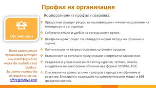 Профил на организация
Корпоративният профил позволява:
Всяка организация
проявяваща интерес
към платформата
може да създаде свой
профил.
За целта трябва да
се свърже с нас на:
office@moby2.com
 Предоставя солиден ресурс за квалификация и личностно развитие на
мениджъри и сътрудници.
 Собствено темпо и удобно за сътрудниците време.
 Централизиран процес със стандартизирани методи на обучение и
оценка.
 Оптимизация на вътрешноорганизационните процеси.
 Възможност за вътрешни комуникации и виртуални класни стаи.
 Създаване и управление на eLearning курсове, тестове, анкети,
внедряване на електронни обучения във формат SCORM, AICC.
 Спестяване на време, усилия и ресурси в процеса на обучение и
развитие. Електронно въвеждане на компетентностен модел и 360
градусова оценка.
 