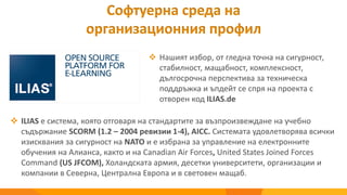 Софтуерна среда на
организационния профил
 ILIAS е система, която отговаря на стандартите за възпроизвеждане на учебно
съдържание SCORM (1.2 – 2004 ревизии 1-4), AICC. Системата удовлетворява всички
изисквания за сигурност на NATO и е избрана за управление на електронните
обучения на Алианса, както и на Canadian Air Forces, United States Joined Forces
Command (US JFCOM), Холандската армия, десетки университети, организации и
компании в Северна, Централна Европа и в световен мащаб.
 Нашият избор, от гледна точна на сигурност,
стабилност, мащабност, комплексност,
дългосрочна перспектива за техническа
поддръжка и ъпдейт се спря на проекта с
отворен код ILIAS.de
 