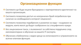 Организационни функции
 Системата ще бъде изцяло брандирана с корпоративната идентичност на
вашата организация.
 Системата позволява достъп на неограничен брой потребители при
наличие на необходимата интернет свързаност.
 Системата позволява подобрения и развитие на кода – създаване на
модули, които могат да бъдат съобразени със специфичните нужди.
 Без лицензионни такси, с възможност за собствена поддръжка след
имплементиране и обучение на вашите IT експерти.
 Обучения и библиотека с видео уроци за използването и управлението на
всички ключови функции.
 