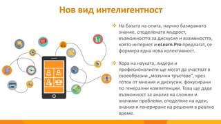 Нов вид интелигентност
 На базата на опита, научно базираното
знание, споделената мъдрост,
възможността за дискусия и взаимността,
която интернет и eLearn.Pro предлагат, се
формира една нова колективност.
 Хора на науката, лидери и
професионалисти ще могат да участват в
своеобразни „мозъчни тръстове“, чрез
поток от мнения и дискусии, фокусирани
по генерални компетенции. Това ще даде
възможност за анализ на сложни и
значими проблеми, споделяне на идеи,
знания и генериране на решения в реално
време.
 