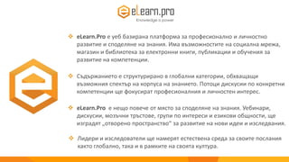  eLearn.Pro е уеб базирана платформа за професионално и личностно
развитие и споделяне на знания. Има възможностите на социална мрежа,
магазин и библиотека за електронни книги, публикации и обучения за
развитие на компетенции.
eLearn.Pro
 Съдържанието е структуриранo в глобални категории, обхващащи
възможния спектър на корпуса на знанието. Потоци дискусии по конкретни
компетенции ще фокусират професионалния и личностен интерес.
 eLearn.Pro е нещо повече от място за споделяне на знания. Уебинари,
дискусии, мозъчни тръстове, групи по интереси и езикови общности, ще
изградят „отворено пространство“ за развитие на нови идеи и изследвания.
 Лидери и изследователи ще намерят естествена среда за своите послания
както глобално, така и в рамките на своята култура.
 