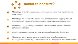 Какви са ползите?
Можете да трупате безценни, професионално и личностно ориентирани
нови знания.
Можете да развивате себе си или своя екип със знания под формата на
електронни обучения, електронни книги и други дигитални продукти.
Можете да създавате съдържание по компетенция и да го споделяте с
останалите членове.
Можете да спестите ценни ресурси, използвайки онлайн форматите.
Можете да дискутират с другите потребители и глобални лидери.
Да създавате въпроси и да се консултирате. Да генерирате и споделяте идеи.
 