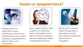 Достъп до по-широка,
глобална аудитория с
минимални усилия.
Без загуба на културната
идентичност и
специфика.
Бърз и удобен достъп 24/7
и работа със собствено
темпо. Възможност да се
достъпи високо надеждна
научна информация бързо,
в необходимия момент.
Информацията се
представя по един
съвременен, интересен и
интерактивен начин, който
превръща съдържанието в
удоволствие, а не в
ангажимент.
Какви са предимствата?
http://www.freedigitalphotos.net
 