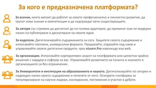 За кого е предназначена платформата?
За всички, които желаят да работят за своето професионално и личностно развитие, да
трупат нови знания и компетенции и да надграждат вече съществуващите.
За автори със стремеж да достигнат до по-голяма аудитория, да преминат към по-модерен
начин на публикуване и дискутиране на своите идеи.
За организации. Използвайте корпоративен акаунт на платформата или цялостно крайно
решение с хардуер и софтуер за вас. Управлявайте развитието на таланта и знанието в
организациите си без ограничения.
За издатели. Дигитализирайте съдържанието си сега. Защитете своето съдържание и
използвайте световни, универсални формати. Продавайте, отдавайте под наем и
управлявайте своите дигитални продукти, чрез eLearn.Pro навсякъде във web.
За Университети и институции на образованието и науката. Дигитализирайте по сигурен и
надежден начин своето съдържание и печелете от него. Осигурете платформа за
популяризиране на научни лидери, изследвания, постижения и участия в дебати.
 