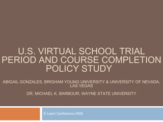 U.S. VIRTUAL SCHOOL TRIAL
PERIOD AND COURSE COMPLETION
          POLICY STUDY
ABIGAIL GONZALES, BRIGHAM YOUNG UNIVERSITY & UNIVERSITY OF NEVADA,
                            LAS VEGAS
          DR. MICHAEL K. BARBOUR, WAYNE STATE UNIVERSITY



                 E Learn Conference 2008
 