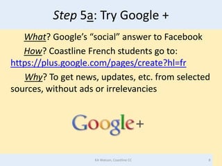 Step 5a: Try Google +
   What? Google’s “social” answer to Facebook
   How? Coastline French students go to:
https://plus.google.com/pages/create?hl=fr
   Why? To get news, updates, etc. from selected
sources, without ads or irrelevancies




                    KA Watson, Coastline CC    8
 