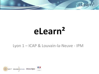 eLearn²
Lyon 1 – ICAP & Louvain-la-Neuve - IPM
 