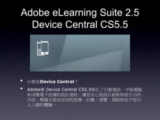 Adobe eLearning Suite 2.5
  Device Central CS5.5




?   ʲNDevice Central
?   Adobe? Device Central CS5.5ЄԒƽX
    MOOӋ^̣׌ĵOӋº
    ݡģM󲿷κεO䡣ӋA[yԇͽo
    ٵw򞡣
 
