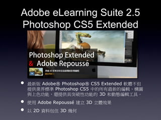 Adobe eLearning Suite 2.5
Photoshop CS5 Extended




?   ° Adobe? Photoshop? CS5 Extended ܛw
    ṩI˜ Photoshop CS5 еµľ݋D
    cɫܣ߀ṩͻԹܵ 3D ̈́ӑB݋ߡ
?   ʹ Adobe Repouss  3D wЧ
?    2D Yϰס 3D ׺
 