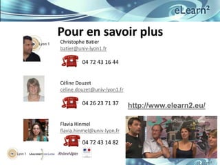 Pour en savoir plus
Christophe Batier
batier@univ-lyon1.fr

         04 72 43 16 44


Céline Douzet
celine.douzet@univ-lyon1.fr

         04 26 23 71 37       http://www.elearn2.eu/

Flavia Hinmel
flavia.hinmel@univ-lyon.fr

         04 72 43 14 82
 