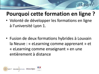 Pourquoi cette formation en ligne ?
• Volonté de développer les formations en ligne
  à l’université Lyon 1.

• Fusion de deux formations hybrides à Louvain
  la Neuve : « eLearning comme apprenant » et
  « eLearning comme enseignant » en une
  entièrement à distance
 