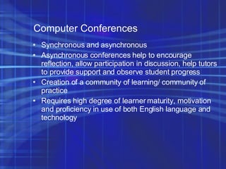 Computer Conferences Synchronous and asynchronous Asynchronous conferences help to encourage reflection, allow participation in discussion, help tutors to provide support and observe student progress Creation of a community of learning/ community of practice Requires high degree of learner maturity, motivation and proficiency in use of both English language and technology 