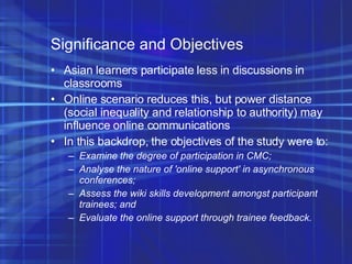 Significance and Objectives Asian learners participate less in discussions in classrooms Online scenario reduces this, but power distance (social inequality and relationship to authority) may influence online communications In this backdrop, the objectives of the study were to: Examine the degree of participation in CMC; Analyse the nature of 'online support' in asynchronous conferences; Assess the wiki skills development amongst participant trainees; and Evaluate the online support through trainee feedback. 