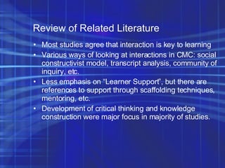 Review of Related Literature Most studies agree that interaction is key to learning Various ways of looking at interactions in CMC: social constructivist model, transcript analysis, community of inquiry, etc. Less emphasis on “Learner Support”, but there are references to support through scaffolding techniques, mentoring, etc. Development of critical thinking and knowledge construction were major focus in majority of studies. 