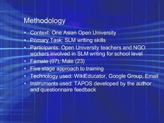 Methodology Context: One Asian Open University Primary Task: SLM writing skills  Participants: Open University teachers and NGO workers involved in SLM writing for school level Female (07), Male (23)‏ Five stage approach to training Technology used: WikiEducator, Google Group, Email Instruments used: TAPOS developed by the author and questionnaire feedback 