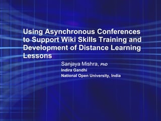 Using Asynchronous Conferences to Support Wiki Skills Training and Development of Distance Learning Lessons   Sanjaya Mishra,  PhD Indira Gandhi  National Open University, India 