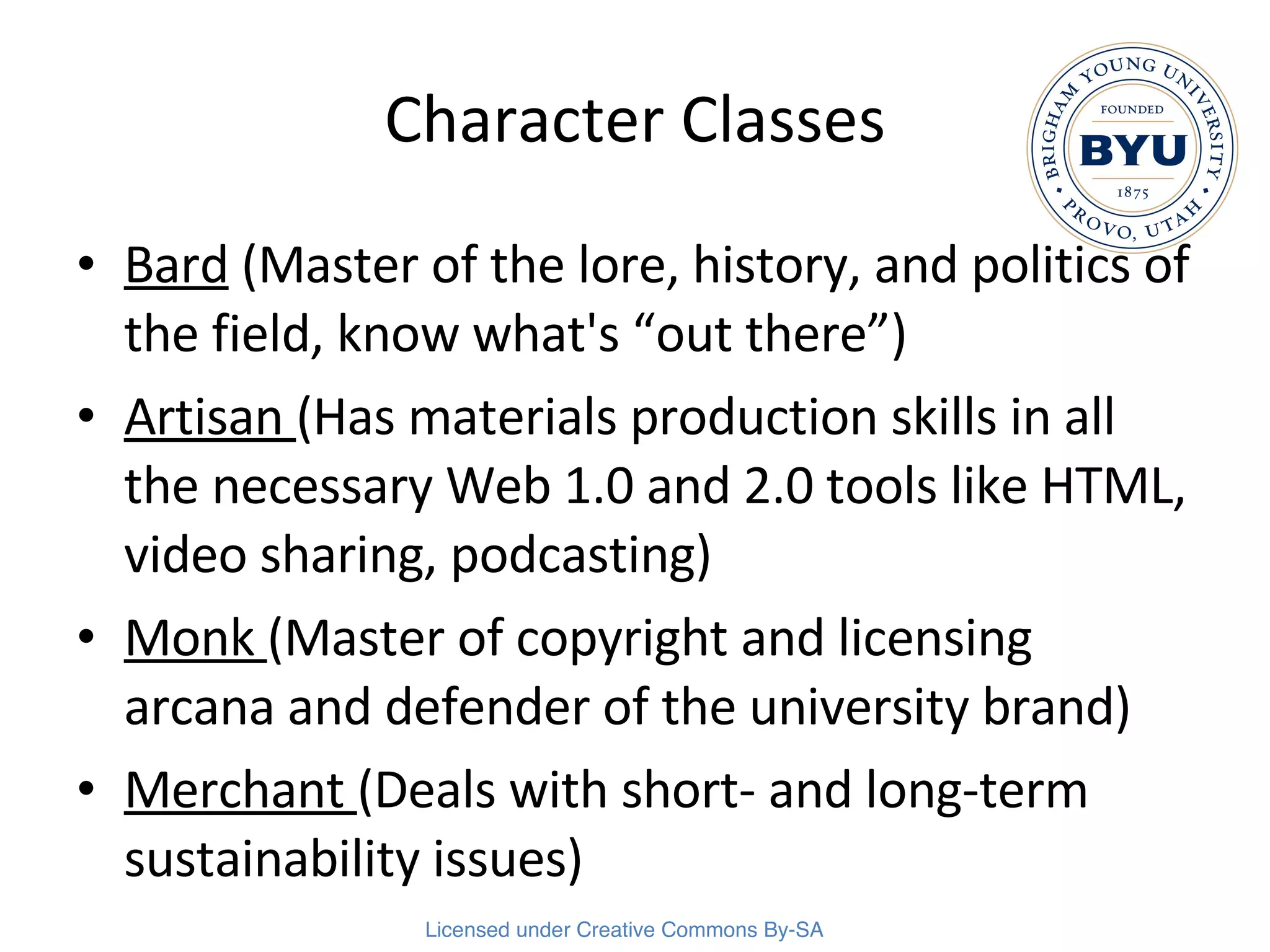 Character Classes Bard  (Master of the lore, history, and politics of the field, know what's “out there”) Artisan  (Has materials production skills in all the necessary Web 1.0 and 2.0 tools like HTML, video sharing, podcasting) Monk  (Master of copyright and licensing arcana and defender of the university brand) Merchant  (Deals with short- and long-term sustainability issues) 