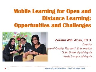 Mobile Learning for Open and
              Distance Learning:
    Opportunities and Challenges

                           Zoraini Wati Abas, Ed.D.
                                                  Director
              Institute of Quality, Research & Innovation
                                Open University Malaysia
                                  Kuala Lumpur, Malaysia



1               eLearn-Zoraini Wati Abas   26-30 October 2009
 