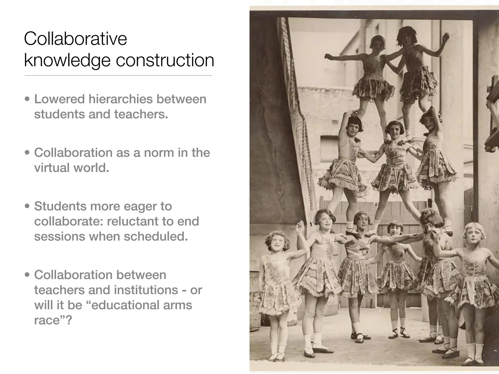 Collaborative
knowledge construction

• Lowered hierarchies between
  students and teachers.


• Collaboration as a norm in the
  virtual world.


• Students more eager to
  collaborate: reluctant to end
  sessions when scheduled.


• Collaboration between
  teachers and institutions - or
  will it be “educational arms
  race”?
 