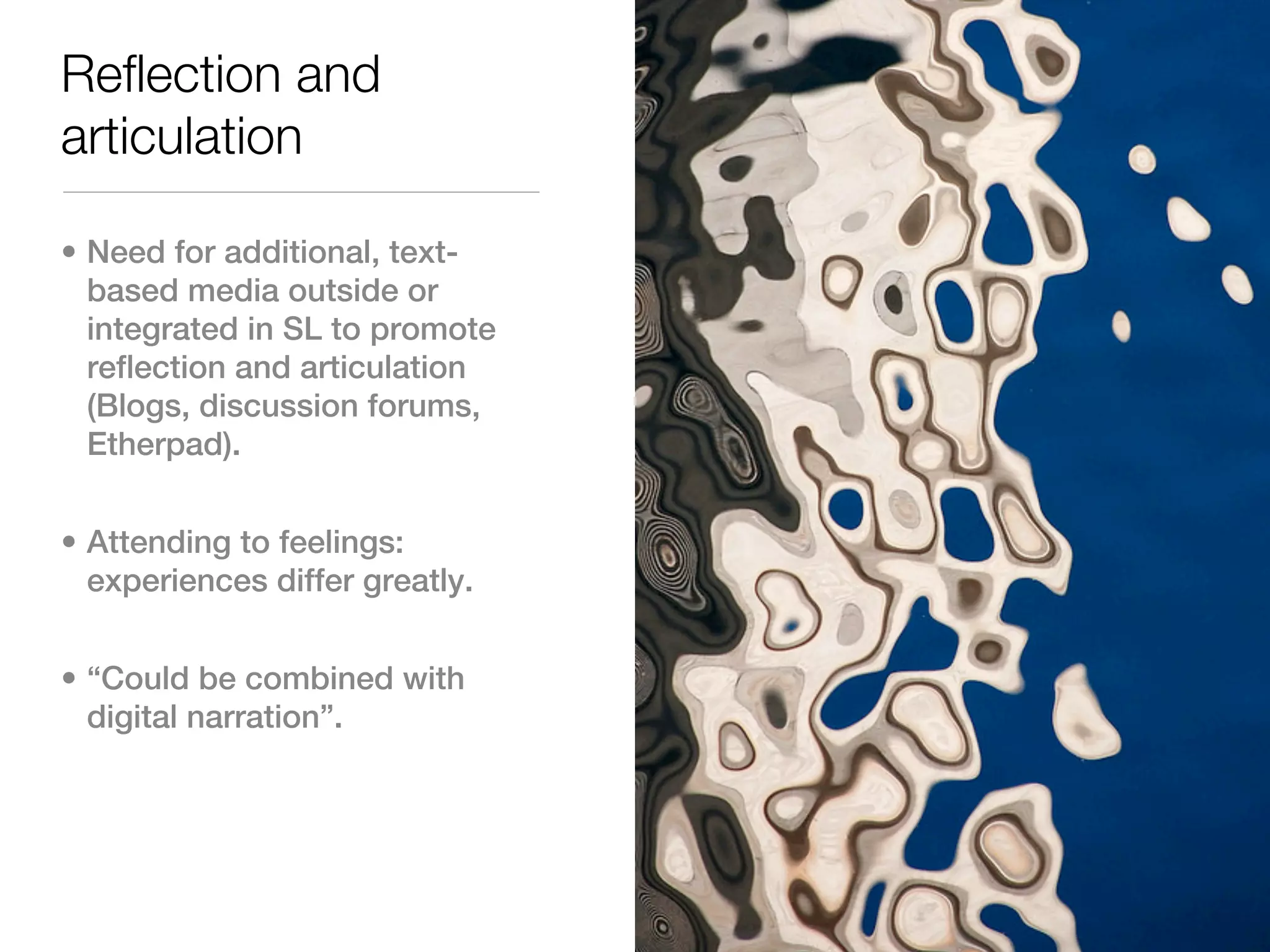Reflection and
articulation

• Need for additional, text-
  based media outside or
  integrated in SL to promote
  reflection and articulation
  (Blogs, discussion forums,
  Etherpad).


• Attending to feelings:
  experiences differ greatly.


• “Could be combined with
  digital narration”.
 