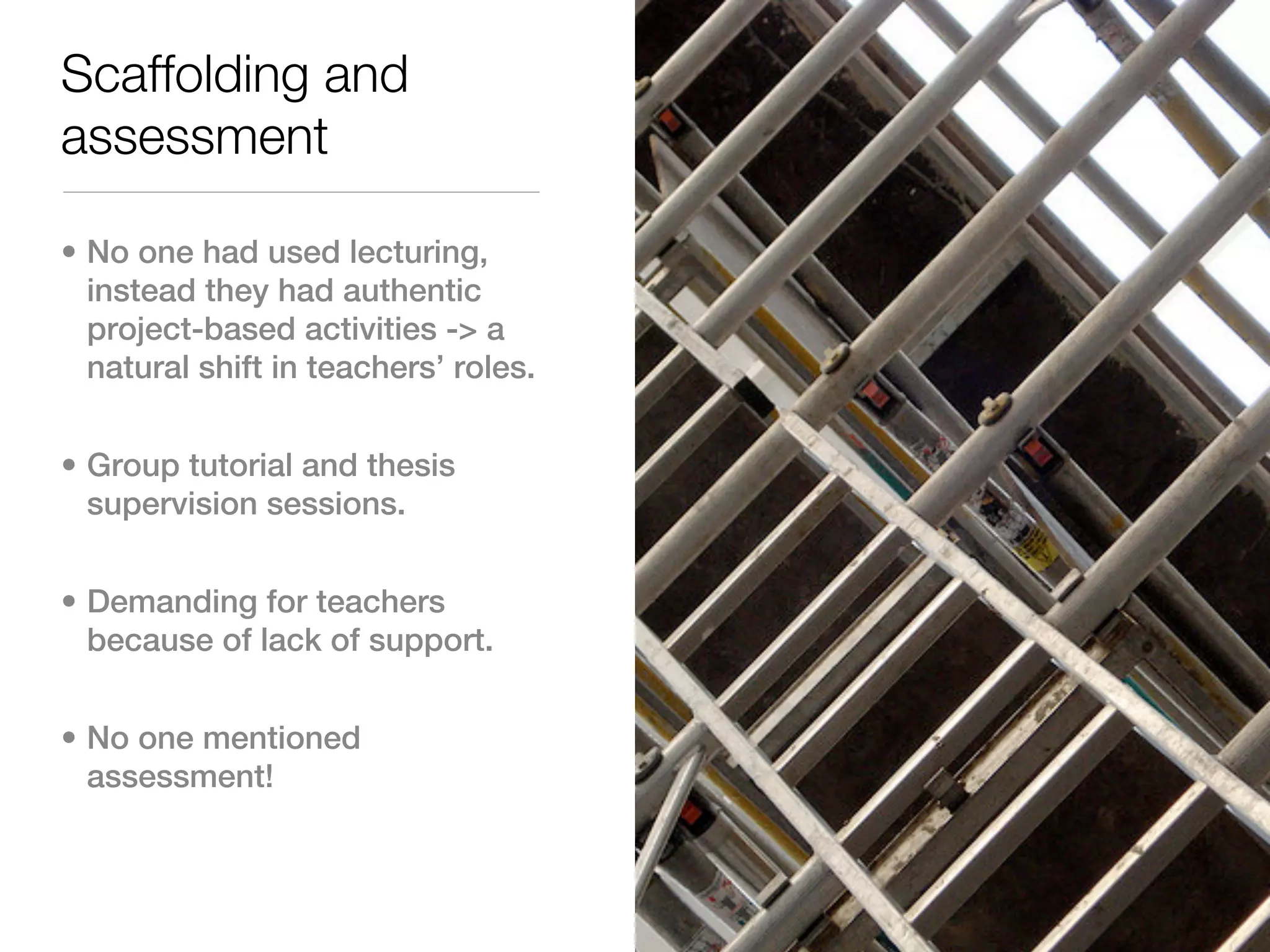Scaffolding and
assessment

• No one had used lecturing,
  instead they had authentic
  project-based activities -> a
  natural shift in teachers’ roles.


• Group tutorial and thesis
  supervision sessions.


• Demanding for teachers
  because of lack of support.


• No one mentioned
  assessment!
 