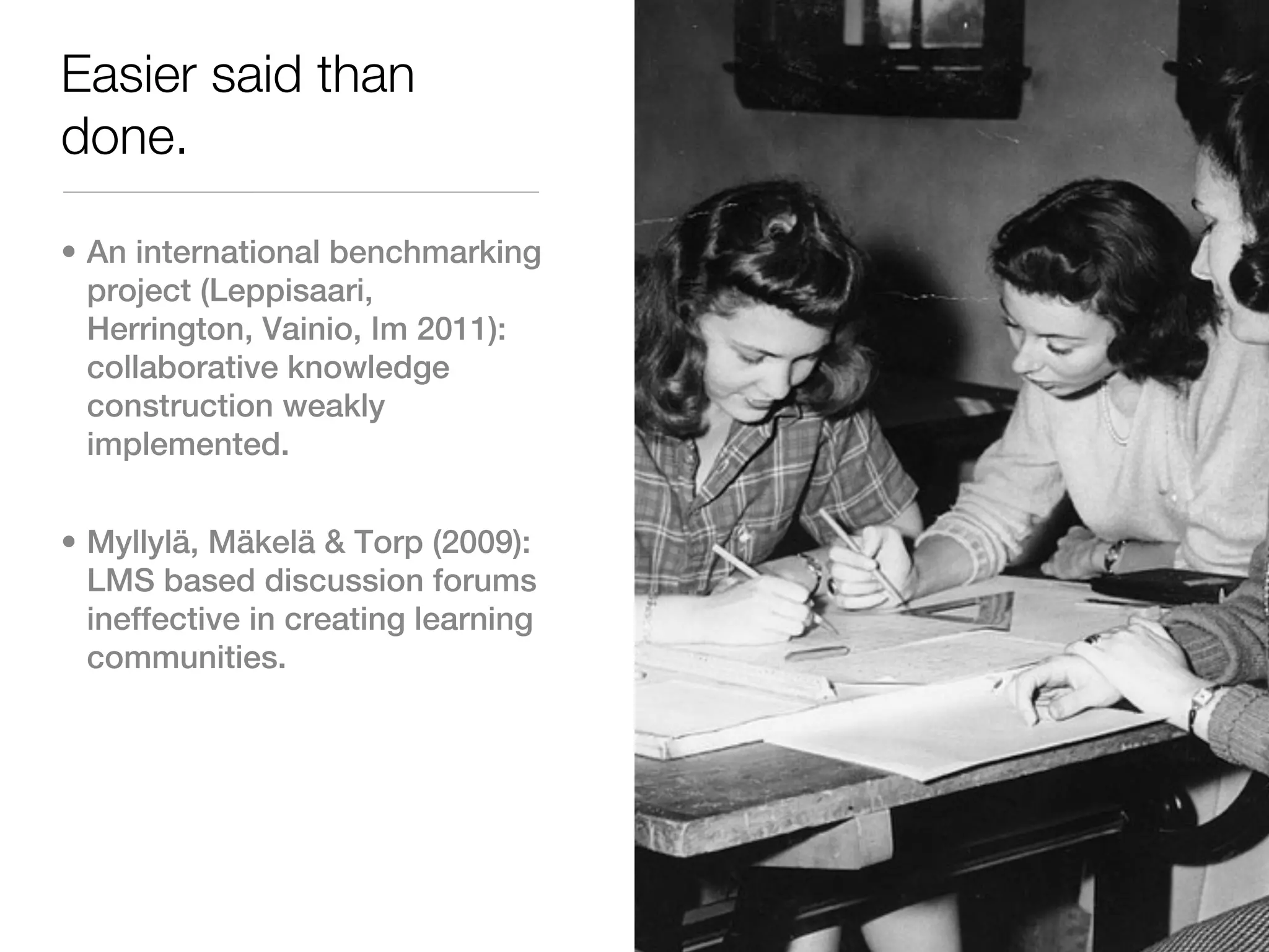 Easier said than
done.

• An international benchmarking
  project (Leppisaari,
  Herrington, Vainio, Im 2011):
  collaborative knowledge
  construction weakly
  implemented.


• Myllylä, Mäkelä & Torp (2009):
  LMS based discussion forums
  ineffective in creating learning
  communities.
 