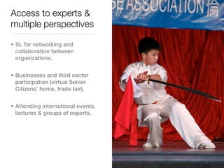 Access to experts &
multiple perspectives

• SL for networking and
  collaboration between
  organizations.


• Businesses and third sector
  participation (virtual Senior
  Citizens’ home, trade fair).


• Attending international events,
  lectures & groups of experts.
 